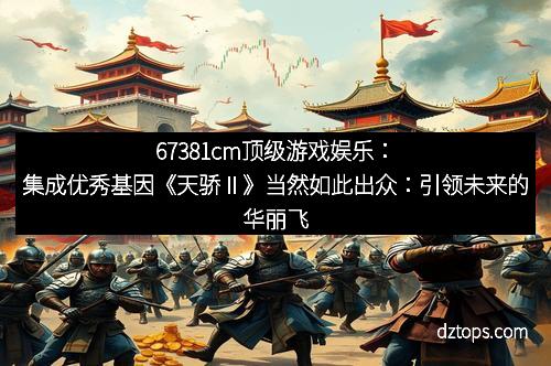 67381cm顶级游戏娱乐：集成优秀基因《天骄Ⅱ》当然如此出众：引领未来的华丽飞跃