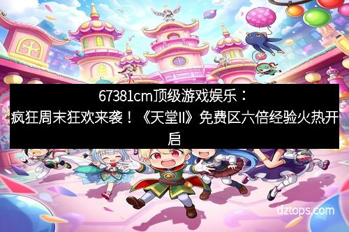 67381cm顶级游戏娱乐：疯狂周末狂欢来袭！《天堂II》免费区六倍经验火热开启